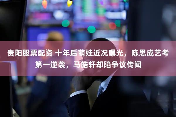 贵阳股票配资 十年后萌娃近况曝光，陈思成艺考第一逆袭，马皓轩却陷争议传闻