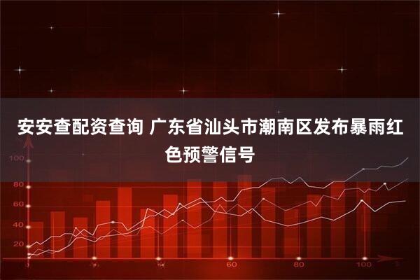 安安查配资查询 广东省汕头市潮南区发布暴雨红色预警信号