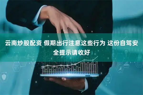云南炒股配资 假期出行注意这些行为 这份自驾安全提示请收好